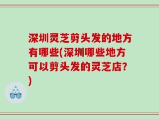 深圳灵芝剪头发的地方有哪些(深圳哪些地方可以剪头发的灵芝店？)