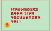 14岁的小孩能吃灵芝孢子粉吗 (14岁孩子是否适合食用灵芝孢子粉？)