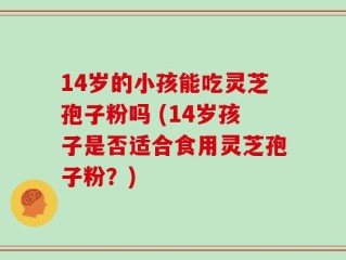 14岁的小孩能吃灵芝孢子粉吗 (14岁孩子是否适合食用灵芝孢子粉？)