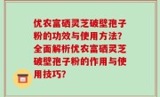 优农富硒灵芝破壁孢子粉的功效与使用方法？全面解析优农富硒灵芝破壁孢子粉的作用与使用技巧？