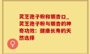 灵芝孢子粉和银杏口_灵芝孢子粉与银杏的神奇功效：健康长寿的天然选择