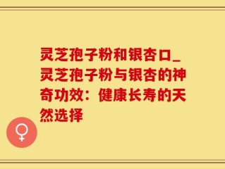 灵芝孢子粉和银杏口_灵芝孢子粉与银杏的神奇功效：健康长寿的天然选择