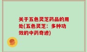 关于五色灵芝药品的用处(五色灵芝：多种功效的中药奇迹)