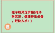 孢子粉灵芝价格(孢子粉灵芝，健康养生必备，赶快入手！)
