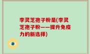 李灵芝孢子粉是(李灵芝孢子粉——提升免疫力的新选择)
