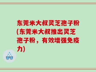 东莞米大叔灵芝孢子粉(东莞米大叔推出灵芝孢子粉，有效增强免疫力)