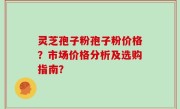 灵芝孢子粉孢子粉价格?市场价格分析及选购指南?