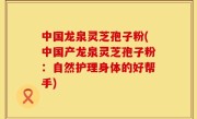 中国龙泉灵芝孢子粉(中国产龙泉灵芝孢子粉：自然护理身体的好帮手)