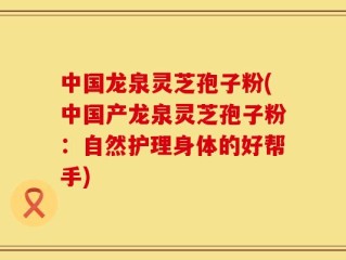 中国龙泉灵芝孢子粉(中国产龙泉灵芝孢子粉：自然护理身体的好帮手)
