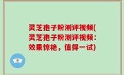 灵芝孢子粉测评视频(灵芝孢子粉测评视频：效果惊艳，值得一试)