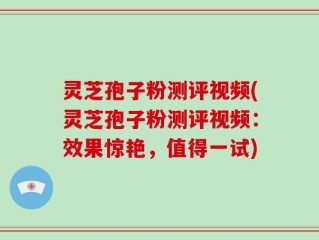 灵芝孢子粉测评视频(灵芝孢子粉测评视频：效果惊艳，值得一试)