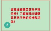 吉韩庄破壁灵芝孢子粉价格？了解吉韩庄破壁灵芝孢子粉的价格和功效？