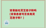 肾衰能吃灵芝孢子粉吗(肾衰患者可否食用灵芝孢子粉？)