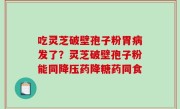 吃灵芝破壁孢子粉胃病发了？灵芝破壁孢子粉能同降压药降糖药同食