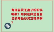 寿仙谷灵芝孢子粉粉买哪款？如何选择适合自己的寿仙谷灵芝孢子粉？