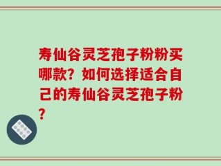 寿仙谷灵芝孢子粉粉买哪款？如何选择适合自己的寿仙谷灵芝孢子粉？