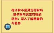 孢子粉不是灵芝花粉吗_孢子粉与灵芝花粉的区别：深入了解两者的与差异