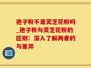 孢子粉不是灵芝花粉吗_孢子粉与灵芝花粉的区别：深入了解两者的与差异
