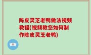 陈皮灵芝老鸭做法视频教程(视频教您如何制作陈皮灵芝老鸭)