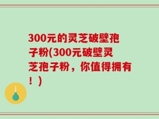 300元的灵芝破壁孢子粉(300元破壁灵芝孢子粉，你值得拥有！)