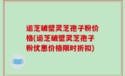 运芝破壁灵芝孢子粉价格(运芝破壁灵芝孢子粉优惠价格限时折扣)