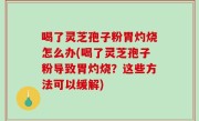 喝了灵芝孢子粉胃灼烧怎么办(喝了灵芝孢子粉导致胃灼烧？这些方法可以缓解)