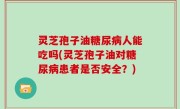 灵芝孢子油糖尿病人能吃吗(灵芝孢子油对糖尿病患者是否安全？)