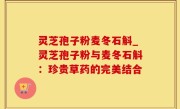 灵芝孢子粉麦冬石斛_灵芝孢子粉与麦冬石斛：珍贵草药的完美结合