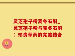 灵芝孢子粉麦冬石斛_灵芝孢子粉与麦冬石斛：珍贵草药的完美结合