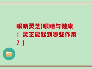 眼睛灵芝(眼睛与健康：灵芝能起到哪些作用？)