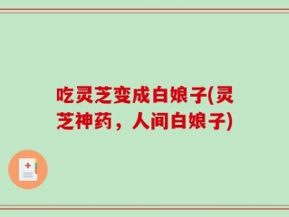 吃灵芝变成白娘子(灵芝神药，人间白娘子)
