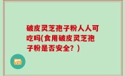 破皮灵芝孢子粉人人可吃吗(食用破皮灵芝孢子粉是否安全？)