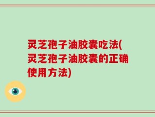 灵芝孢子油胶囊吃法(灵芝孢子油胶囊的正确使用方法)