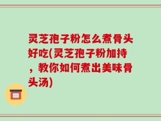 灵芝孢子粉怎么煮骨头好吃(灵芝孢子粉加持，教你如何煮出美味骨头汤)