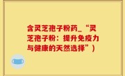 含灵芝孢子粉药_“灵芝孢子粉：提升免疫力与健康的天然选择”)