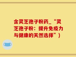 含灵芝孢子粉药_“灵芝孢子粉：提升免疫力与健康的天然选择”)