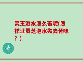 灵芝泡水怎么苦呢(怎样让灵芝泡水失去苦味？)