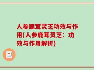 人参鹿茸灵芝功效与作用(人参鹿茸灵芝：功效与作用解析)