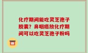 化疗期间能吃灵芝孢子胶囊？鼻咽癌放化疗期间可以吃灵芝孢子粉吗
