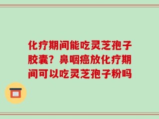 化疗期间能吃灵芝孢子胶囊？鼻咽癌放化疗期间可以吃灵芝孢子粉吗