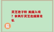 灵芝孢子粉 美国入境？拿两斤灵芝出国算走私