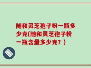 随和灵芝孢子粉一瓶多少克(随和灵芝孢子粉一瓶含量多少克？)