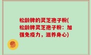 松龄牌的灵芝孢子粉(松龄牌灵芝孢子粉：加强免疫力，滋养身心)