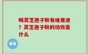 喝灵芝孢子粉有啥用途？灵芝孢子粉的功效是什么