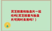 灵芝胶囊和胎盘片一起吃吗(灵芝胶囊与胎盘片可同时食用吗？)