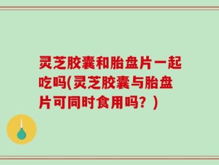 灵芝胶囊和胎盘片一起吃吗(灵芝胶囊与胎盘片可同时食用吗？)
