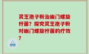 灵芝孢子粉治幽门螺旋杆菌？探究灵芝孢子粉对幽门螺旋杆菌的疗效？
