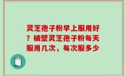 灵芝孢子粉早上服用好？破壁灵芝孢子粉每天服用几次，每次服多少