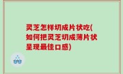 灵芝怎样切成片状吃(如何把灵芝切成薄片状呈现最佳口感)