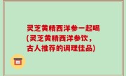 灵芝黄精西洋参一起喝(灵芝黄精西洋参饮，古人推荐的调理佳品)